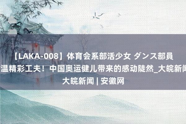【LAKA-008】体育会系部活少女 ダンス部員 ひかる 重温精彩工夫！中国奥运健儿带来的感动陡然_大皖新闻 | 安徽网