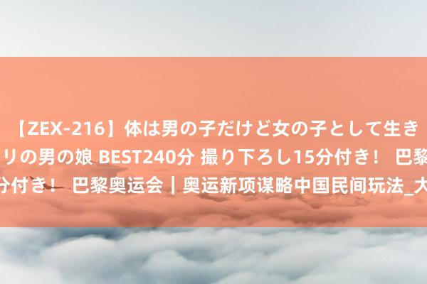【ZEX-216】体は男の子だけど女の子として生きてる 感じやすいペニクリの男の娘 BEST240分 撮り下ろし15分付き！ 巴黎奥运会｜奥运新项谋略中国民间玩法_大皖新闻 | 安徽网