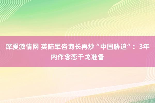 深爱激情网 英陆军咨询长再炒“中国胁迫”：3年内作念恋干戈准备