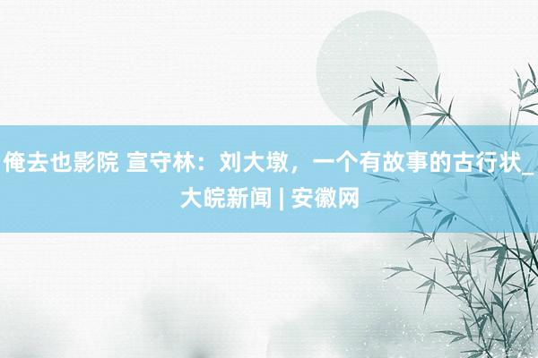 俺去也影院 宣守林：刘大墩，一个有故事的古行状_大皖新闻 | 安徽网