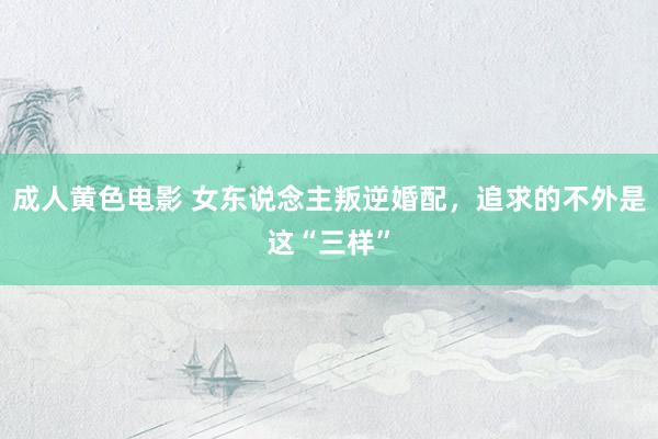 成人黄色电影 女东说念主叛逆婚配，追求的不外是这“三样”