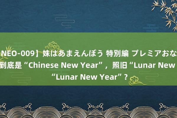 【NEO-009】妹はあまえんぼう 特別編 プレミアおなら ひかる 到底是“Chinese New Year”，照旧“Lunar New Year”？