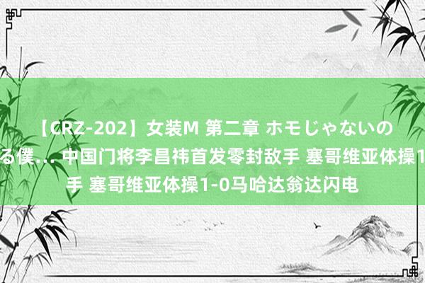 【CRZ-202】女装M 第二章 ホモじゃないのにチ○ポを欲しがる僕… 中国门将李昌祎首发零封敌手 塞哥维亚体操1-0马哈达翁达闪电