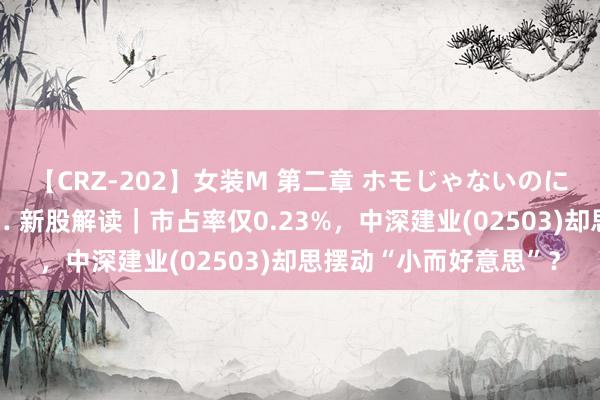 【CRZ-202】女装M 第二章 ホモじゃないのにチ○ポを欲しがる僕… 新股解读｜市占率仅0.23%，中深建业(02503)却思摆动“小而好意思”？
