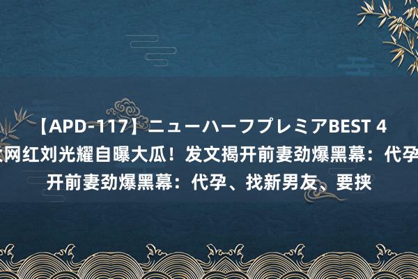 【APD-117】ニューハーフプレミアBEST 4時間SPECIAL 北大网红刘光耀自曝大瓜！发文揭开前妻劲爆黑幕：代孕、找新男友、要挟