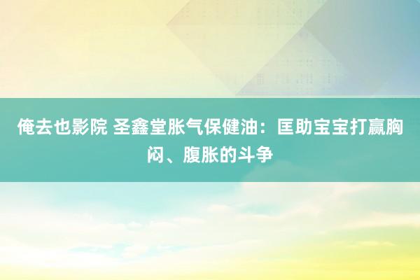 俺去也影院 圣鑫堂胀气保健油：匡助宝宝打赢胸闷、腹胀的斗争