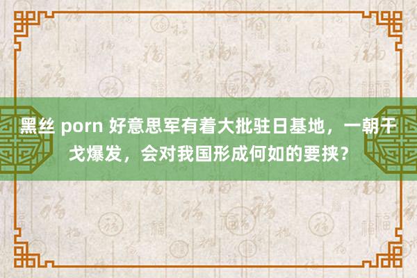 黑丝 porn 好意思军有着大批驻日基地，一朝干戈爆发，会对我国形成何如的要挟？