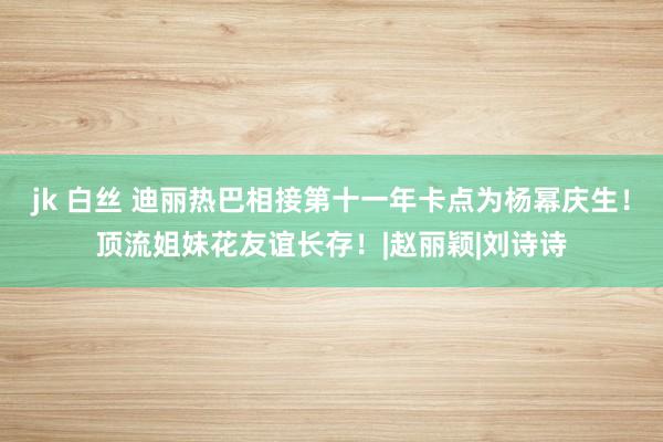 jk 白丝 迪丽热巴相接第十一年卡点为杨幂庆生！顶流姐妹花友谊长存！|赵丽颖|刘诗诗