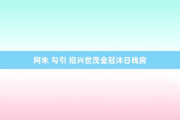 阿朱 勾引 绍兴世茂金冠沐日栈房