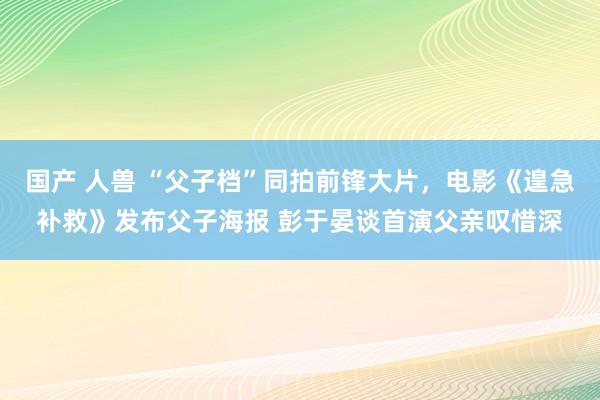 国产 人兽 “父子档”同拍前锋大片，电影《遑急补救》发布父子海报 彭于晏谈首演父亲叹惜深