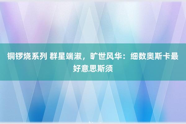 铜锣烧系列 群星端淑，旷世风华：细数奥斯卡最好意思斯须