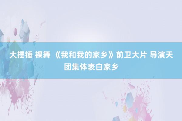 大摆锤 裸舞 《我和我的家乡》前卫大片 导演天团集体表白家乡