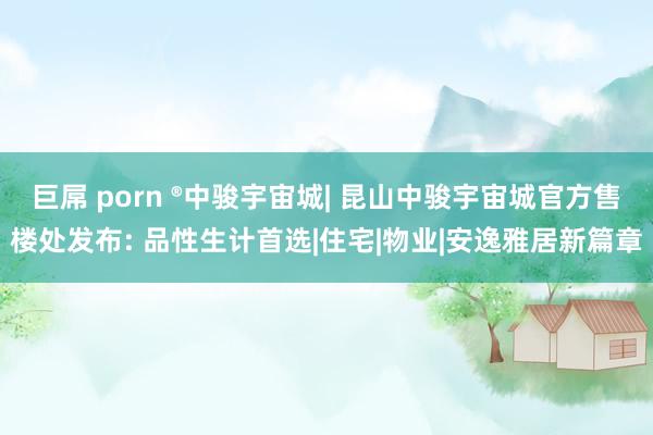 巨屌 porn ®中骏宇宙城| 昆山中骏宇宙城官方售楼处发布: 品性生计首选|住宅|物业|安逸雅居新篇章