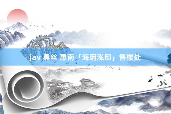 jav 黑丝 惠南「海玥泓邸」售楼处