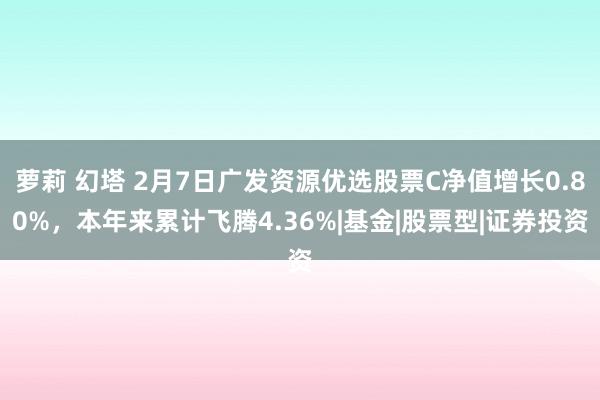 萝莉 幻塔 2月7日广发资源优选股票C净值增长0.80%，本年来累计飞腾4.36%|基金|股票型|证券投资