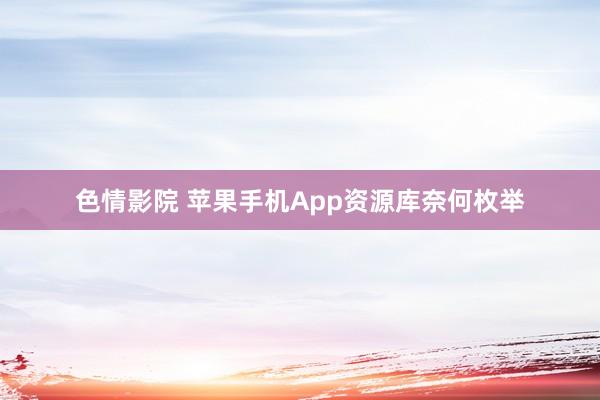 色情影院 苹果手机App资源库奈何枚举