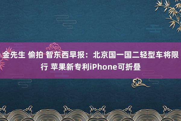 金先生 偷拍 智东西早报：北京国一国二轻型车将限行 苹果新专利iPhone可折叠