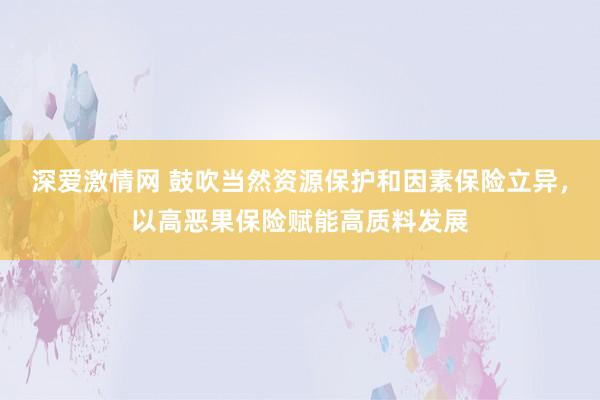 深爱激情网 鼓吹当然资源保护和因素保险立异，以高恶果保险赋能高质料发展