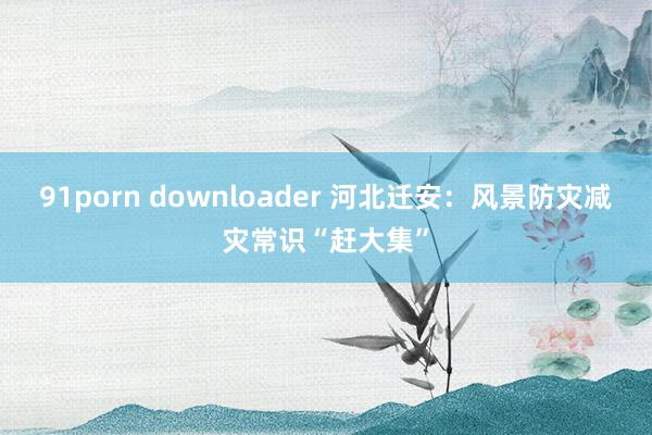 91porn downloader 河北迁安：风景防灾减灾常识“赶大集”