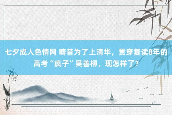 七夕成人色情网 畴昔为了上清华，贯穿复读8年的高考“疯子”吴善柳，现怎样了？