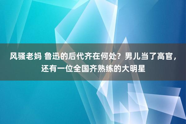风骚老妈 鲁迅的后代齐在何处？男儿当了高官，还有一位全国齐熟练的大明星
