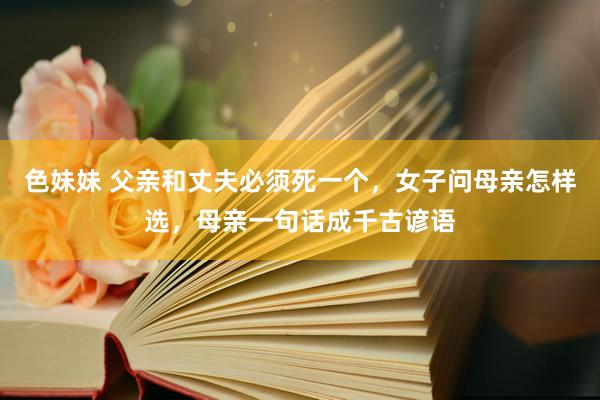 色妹妹 父亲和丈夫必须死一个，女子问母亲怎样选，母亲一句话成千古谚语