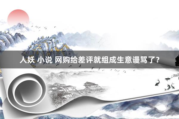 人妖 小说 网购给差评就组成生意谩骂了？