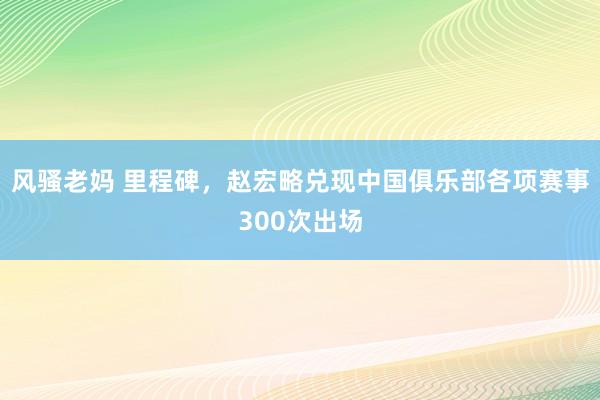 风骚老妈 里程碑，赵宏略兑现中国俱乐部各项赛事300次出场