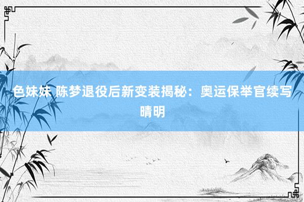 色妹妹 陈梦退役后新变装揭秘：奥运保举官续写晴明