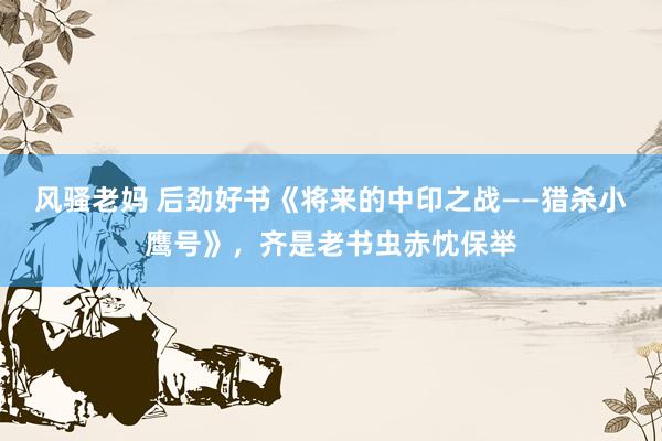 风骚老妈 后劲好书《将来的中印之战——猎杀小鹰号》，齐是老书虫赤忱保举