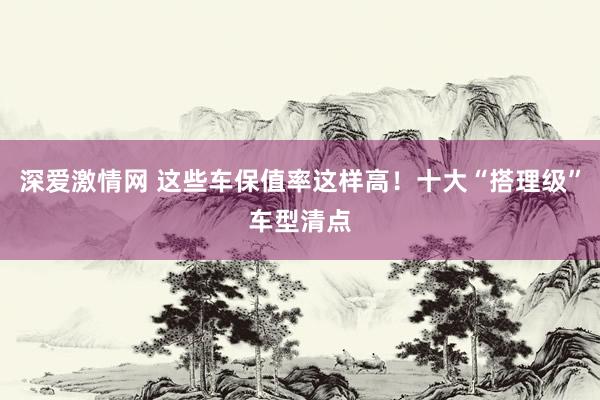 深爱激情网 这些车保值率这样高！十大“搭理级”车型清点