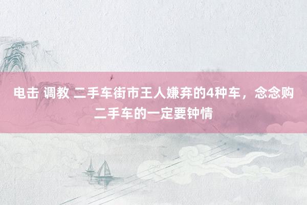电击 调教 二手车街市王人嫌弃的4种车，念念购二手车的一定要钟情