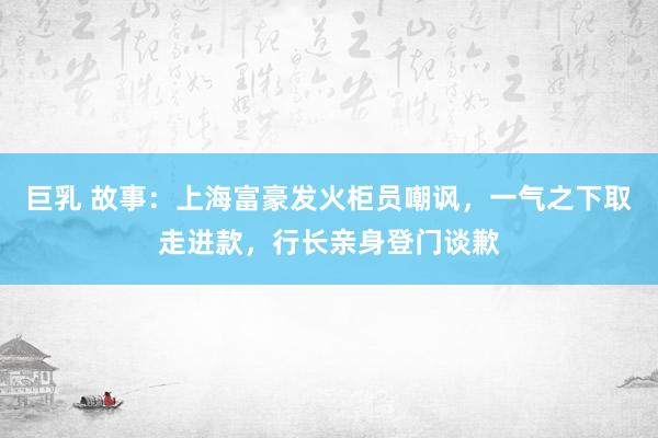 巨乳 故事：上海富豪发火柜员嘲讽，一气之下取走进款，行长亲身登门谈歉