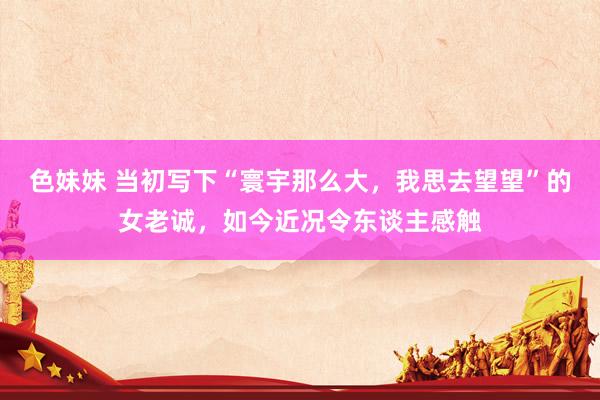 色妹妹 当初写下“寰宇那么大，我思去望望”的女老诚，如今近况令东谈主感触