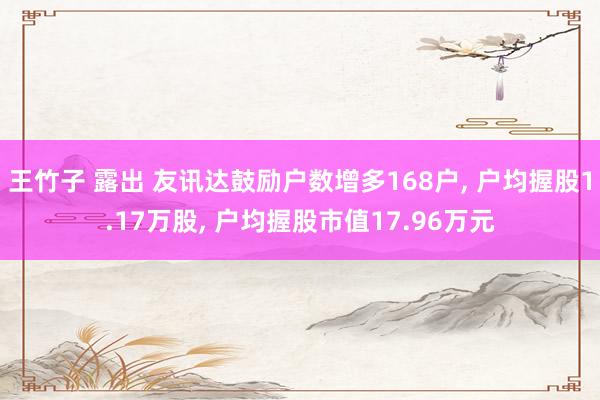 王竹子 露出 友讯达鼓励户数增多168户， 户均握股1.17万股， 户均握股市值17.96万元