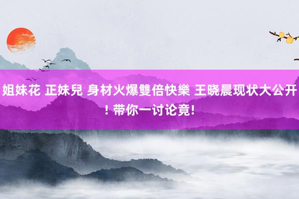 姐妹花 正妹兒 身材火爆雙倍快樂 王晓晨现状大公开! 带你一讨论竟!