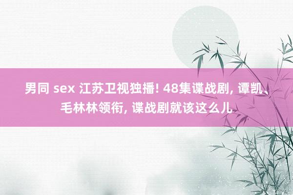 男同 sex 江苏卫视独播! 48集谍战剧， 谭凯、毛林林领衔， 谍战剧就该这么儿