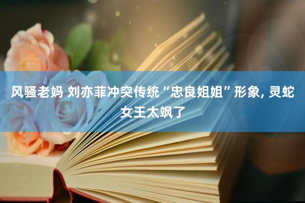 风骚老妈 刘亦菲冲突传统“忠良姐姐”形象， 灵蛇女王太飒了