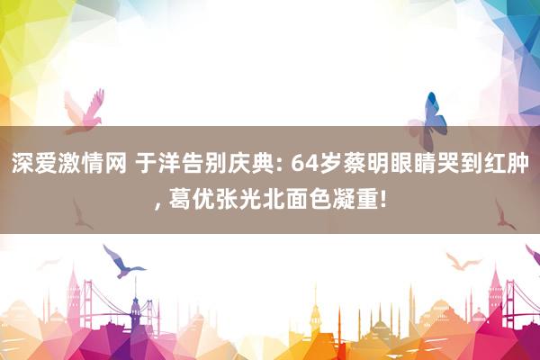 深爱激情网 于洋告别庆典: 64岁蔡明眼睛哭到红肿，<a href=