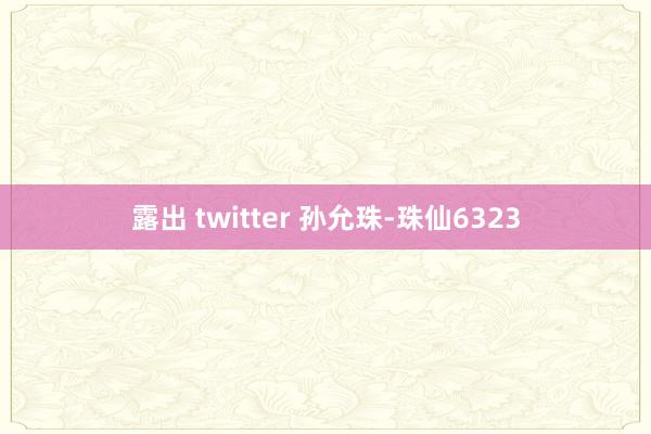 露出 twitter 孙允珠-珠仙6323