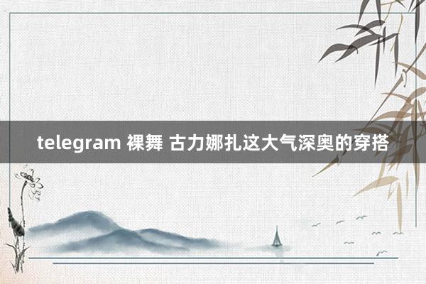 telegram 裸舞 古力娜扎这大气深奥的穿搭