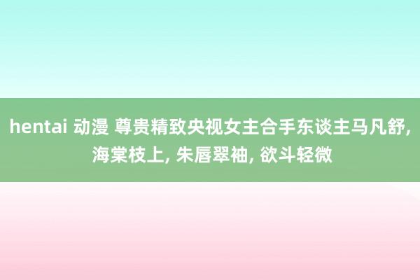 hentai 动漫 尊贵精致央视女主合手东谈主马凡舒， 海棠枝上， 朱唇翠袖， 欲斗轻微