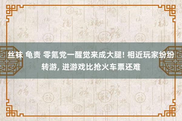 丝袜 龟责 零氪党一醒觉来成大腿! 相近玩家纷纷转游， 进游戏比抢火车票还难