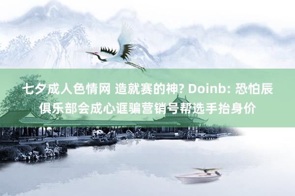 七夕成人色情网 造就赛的神? Doinb: 恐怕辰俱乐部会成心诓骗营销号帮选手抬身价
