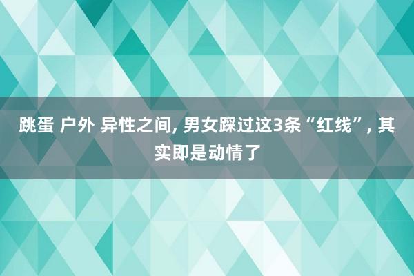 跳蛋 户外 异性之间， 男女踩过这3条“红线”， 其实即是动情了