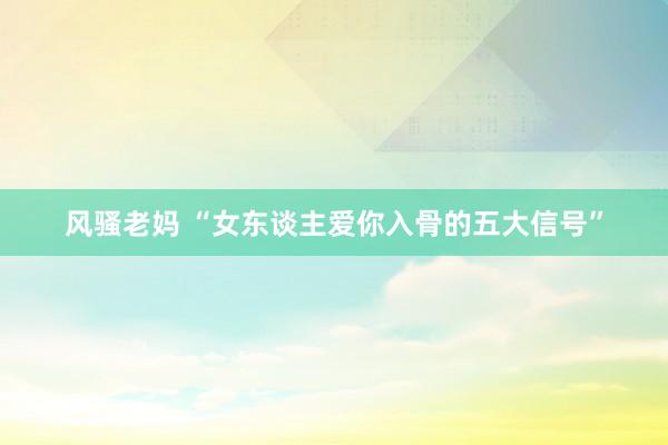 风骚老妈 “女东谈主爱你入骨的五大信号”