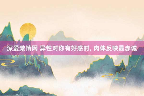 深爱激情网 异性对你有好感时， 肉体反映最赤诚