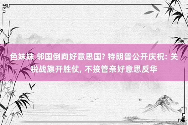 色妹妹 邻国倒向好意思国? 特朗普公开庆祝: 关税战旗开胜仗， 不接管亲好意思反华
