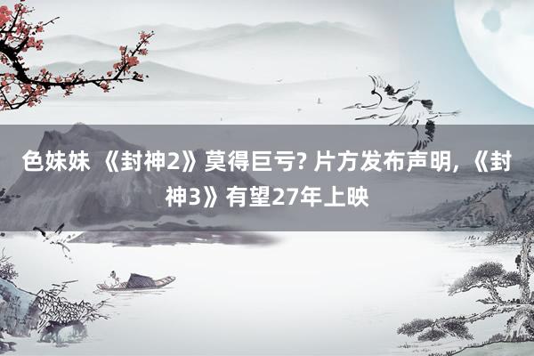 色妹妹 《封神2》莫得巨亏? 片方发布声明， 《封神3》有望27年上映