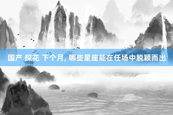 国产 探花 下个月， 哪些星座能在任场中脱颖而出